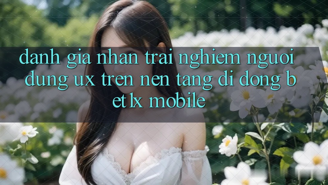Đánh Giá Nhận trải nghiệm Người dùng (UX) Trên Nền tảng di động bet1x Mobile