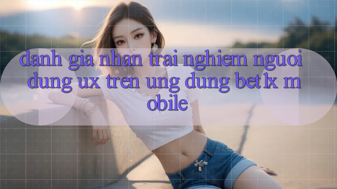 Đánh Giá Nhận trải nghiệm Người Dùng (UX) Trên Ứng Dụng bet1x Mobile
