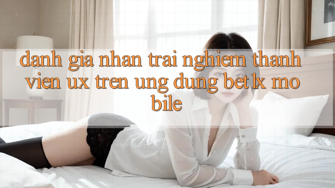Đánh Giá Nhận trải nghiệm Thành viên (UX) Trên Ứng Dụng bet1x Mobile