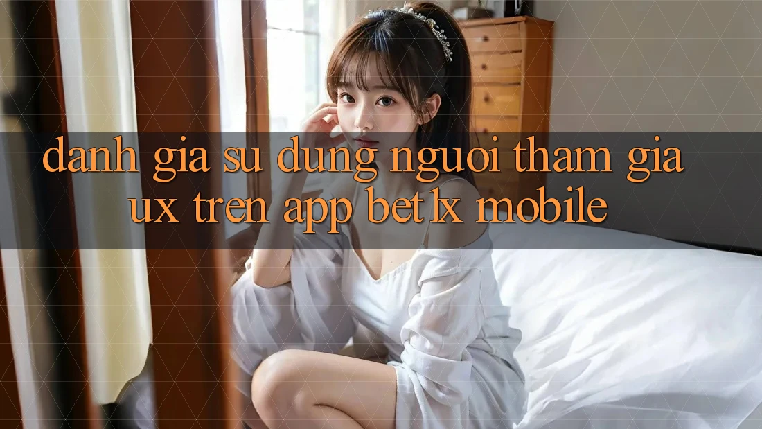 Đánh Giá Sử dụng Người tham gia (UX) Trên App bet1x Mobile