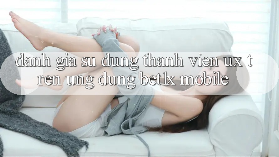Đánh Giá Sử dụng Thành viên (UX) Trên Ứng Dụng bet1x Mobile