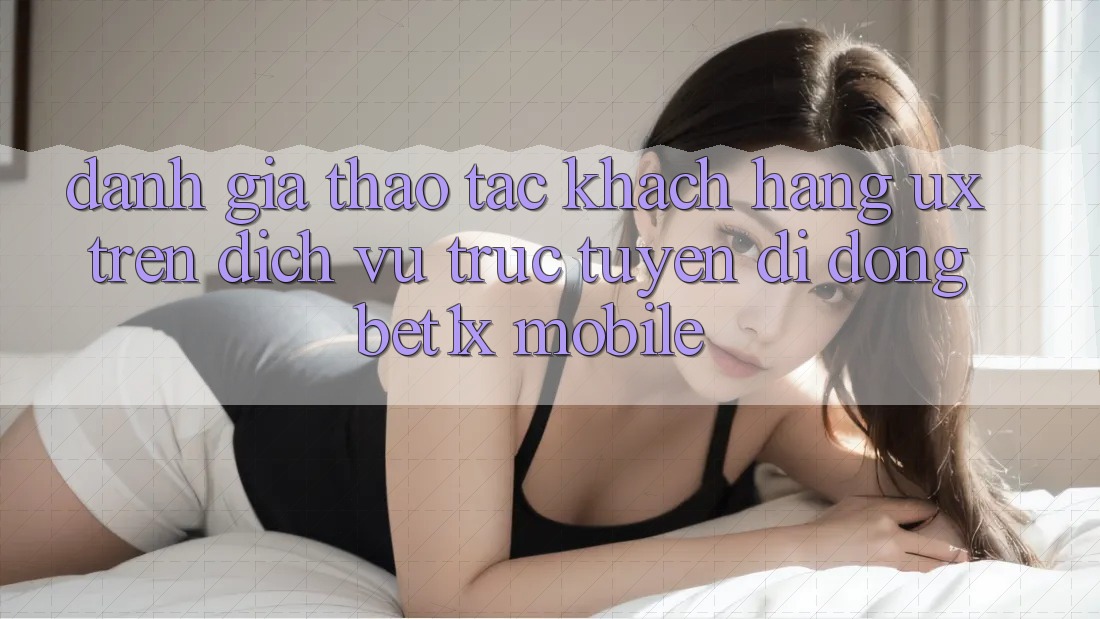 Đánh Giá Thao tác Khách hàng (UX) Trên Dịch vụ trực tuyến di động bet1x Mobile