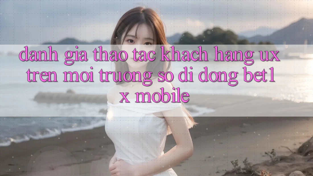 Đánh Giá Thao tác Khách hàng (UX) Trên Môi trường số di động bet1x Mobile