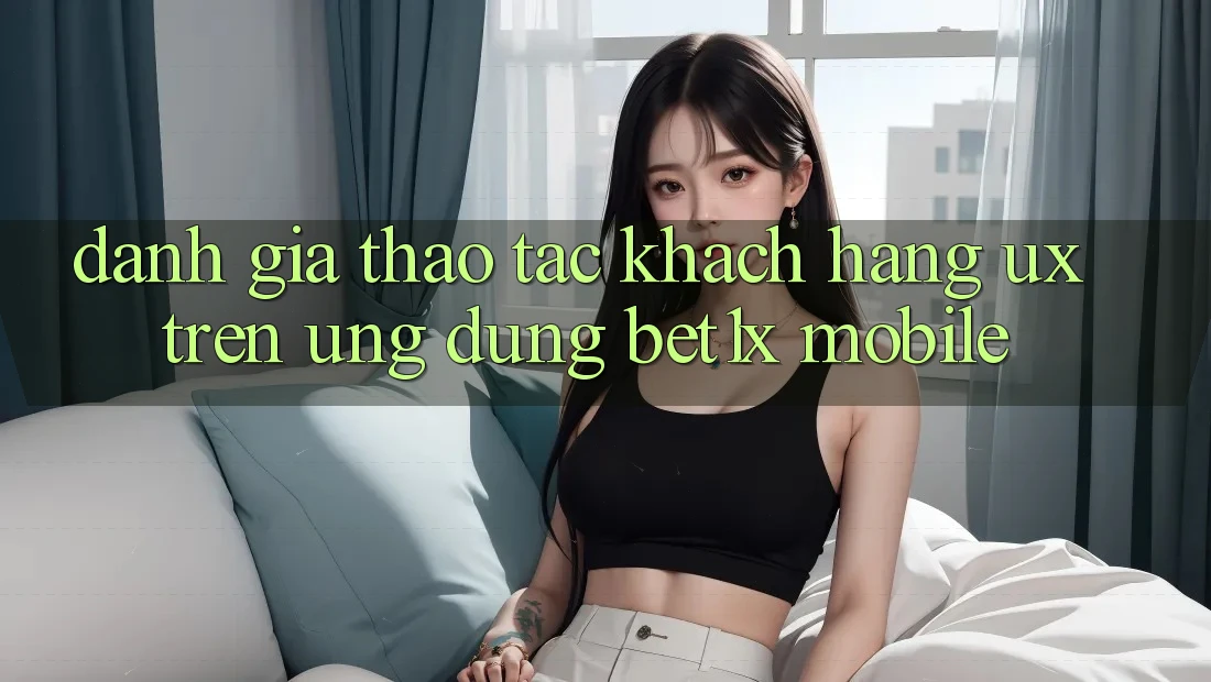 Đánh Giá Thao tác Khách hàng (UX) Trên Ứng Dụng bet1x Mobile