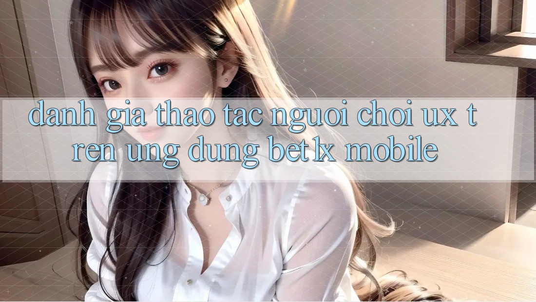 Đánh Giá Thao tác Người chơi (UX) Trên Ứng Dụng bet1x Mobile