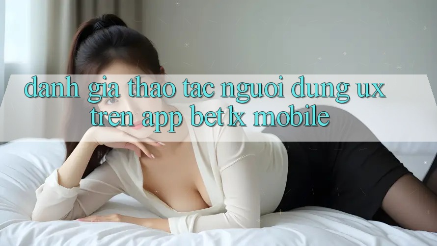 Đánh Giá Thao tác Người Dùng (UX) Trên App bet1x Mobile