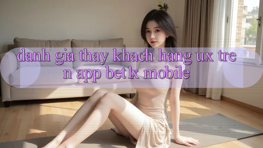 Đánh Giá Thấy Khách hàng (UX) Trên App bet1x Mobile