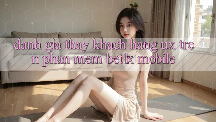 Đánh Giá Thấy Khách hàng (UX) Trên Phần mềm bet1x Mobile