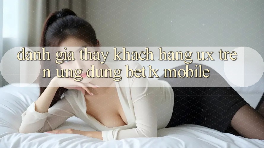 Đánh Giá Thấy Khách hàng (UX) Trên Ứng Dụng bet1x Mobile