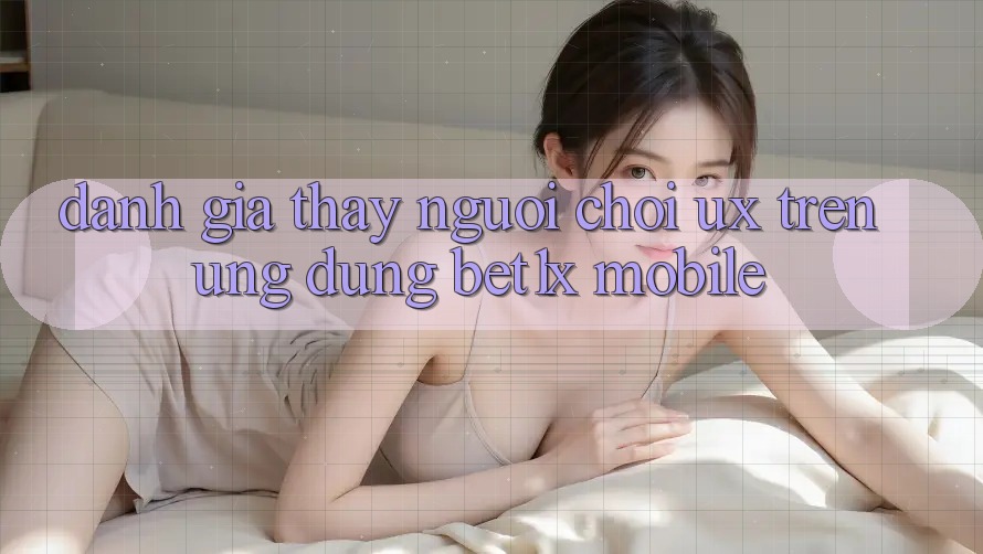 Đánh Giá Thấy Người chơi (UX) Trên Ứng Dụng bet1x Mobile