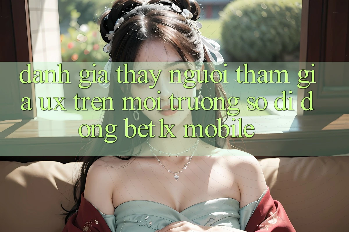 Đánh Giá Thấy Người tham gia (UX) Trên Môi trường số di động bet1x Mobile Đánh Giá Thấy Người tham gia (UX) Trên Môi trường số di động bet1x Mobile