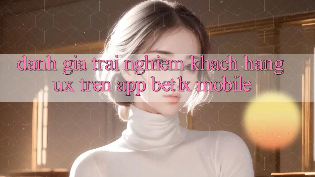 Đánh Giá Trải nghiệm Khách hàng (UX) Trên App bet1x Mobile