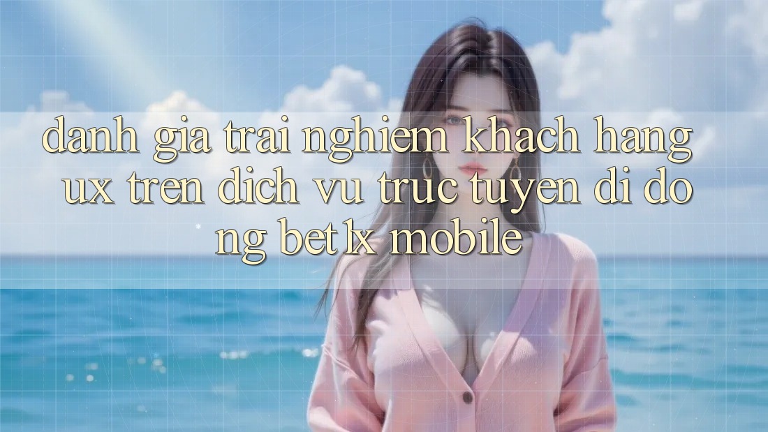 Đánh Giá Trải Nghiệm Khách hàng (UX) Trên Dịch vụ trực tuyến di động bet1x Mobile