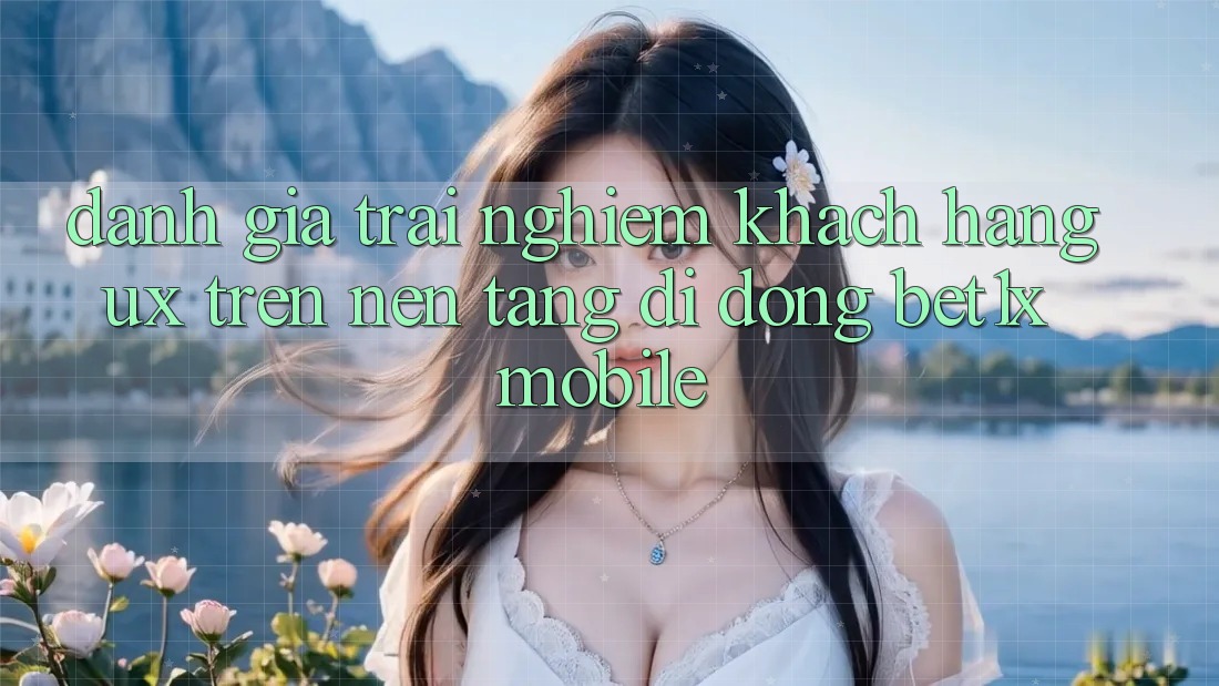 Đánh Giá Trải Nghiệm Khách hàng (UX) Trên Nền tảng di động bet1x Mobile
