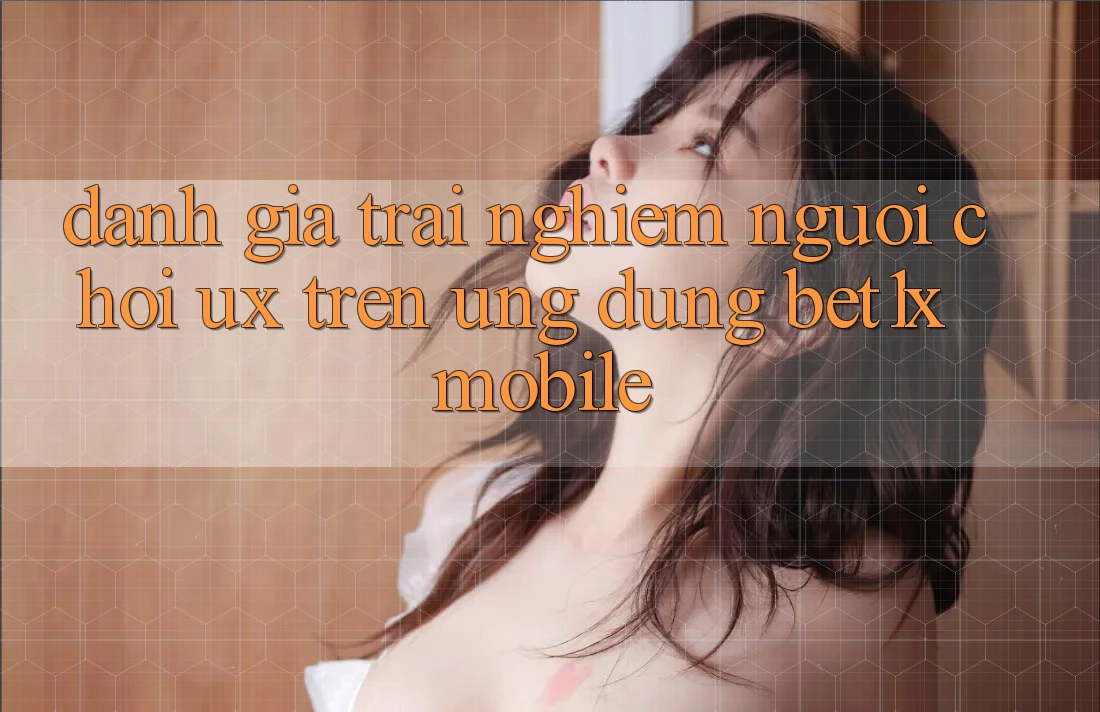 Đánh Giá Trải Nghiệm Người chơi (UX) Trên Ứng Dụng bet1x Mobile