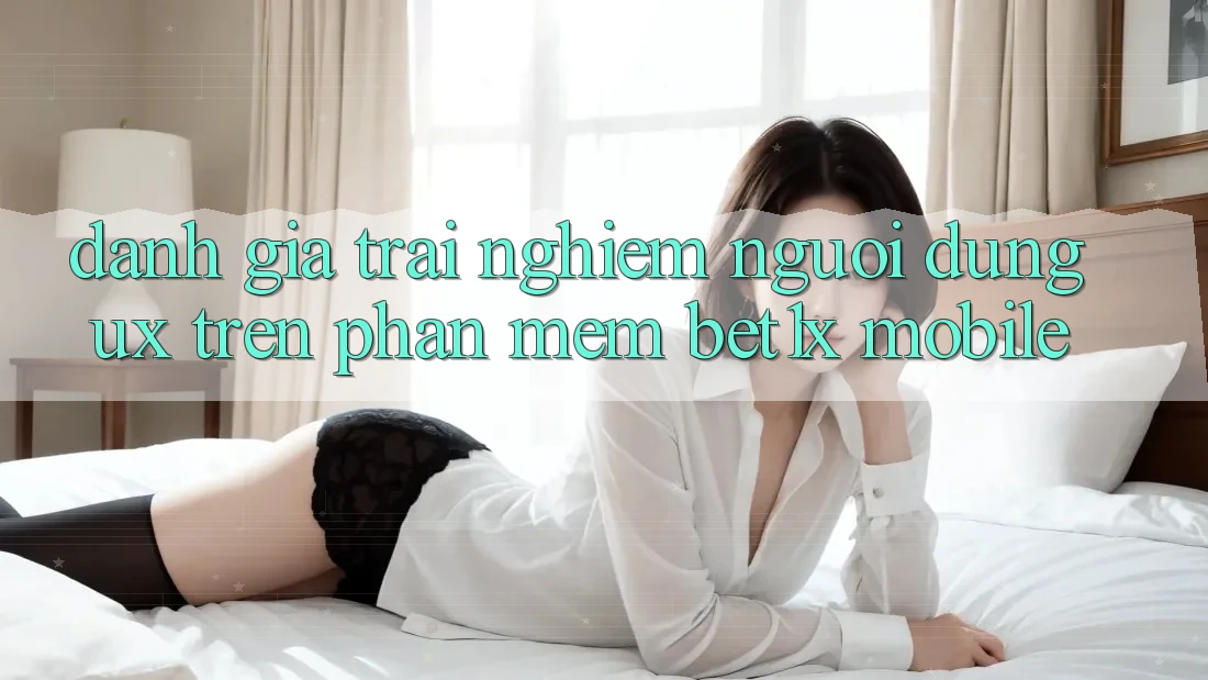 Đánh Giá Trải nghiệm Người dùng (UX) Trên Phần mềm bet1x Mobile