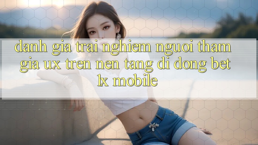 Đánh Giá Trải Nghiệm Người tham gia (UX) Trên Nền tảng di động bet1x Mobile