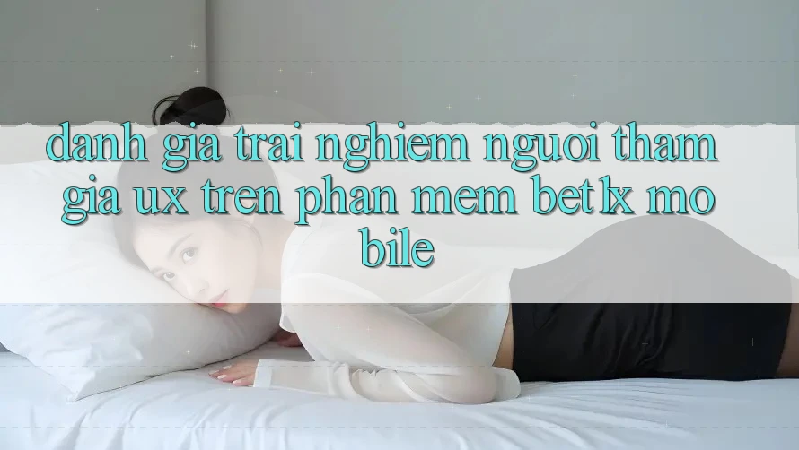 Đánh Giá Trải Nghiệm Người tham gia (UX) Trên Phần mềm bet1x Mobile