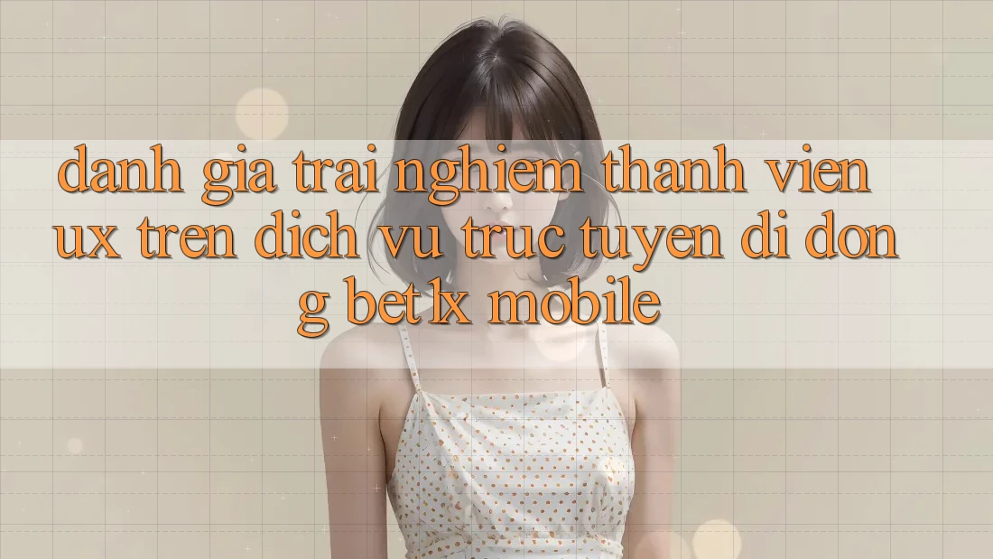 Đánh Giá Trải nghiệm Thành viên (UX) Trên Dịch vụ trực tuyến di động bet1x Mobile