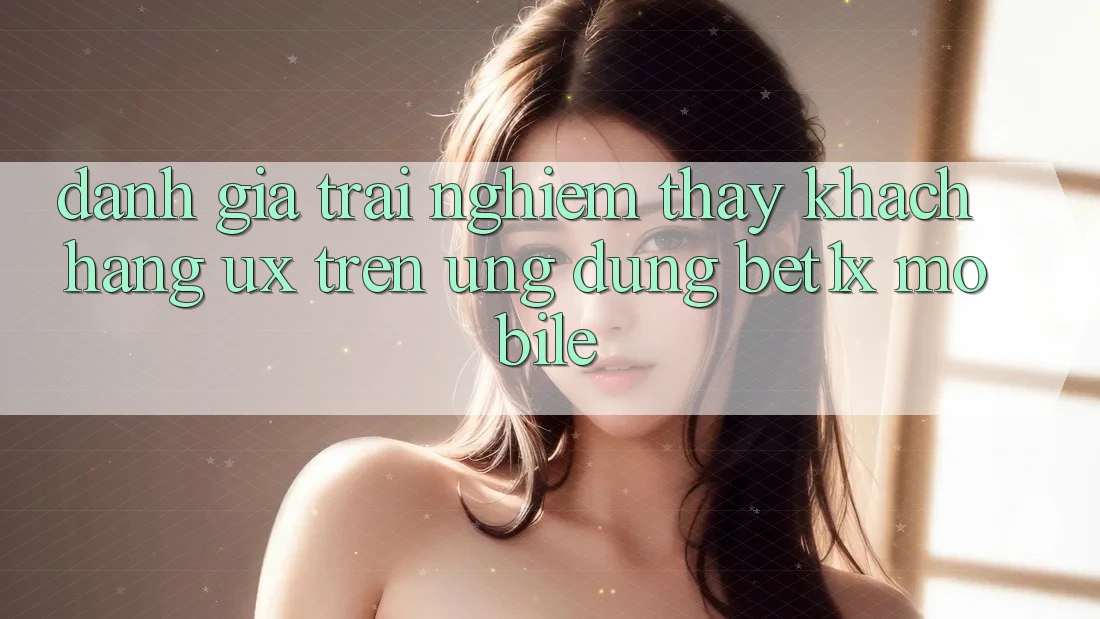 Đánh Giá Trải nghiệm thấy Khách hàng (UX) Trên Ứng Dụng bet1x Mobile Đánh Giá Trải nghiệm thấy Khách hàng (UX) Trên Ứng Dụng bet1x Mobile