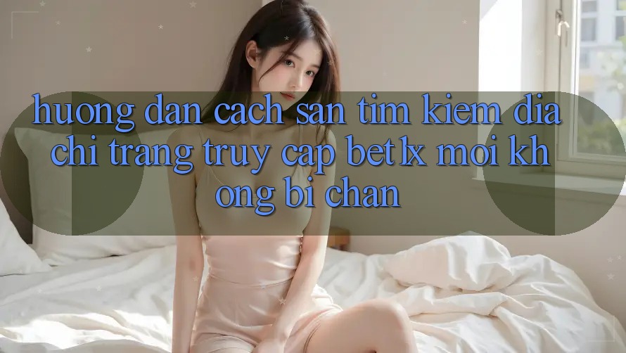 Hướng Dẫn Cách Săn tìm kiếm Địa chỉ trang Truy Cập bet1x Mới Không Bị Chặn