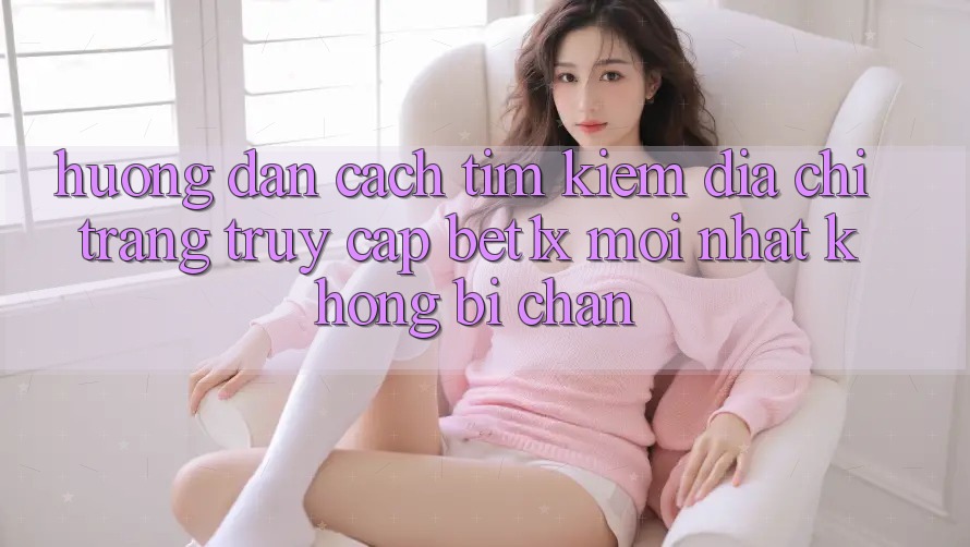 Hướng Dẫn Cách Tìm kiếm Địa chỉ trang Truy Cập bet1x Mới Nhất Không Bị Chặn