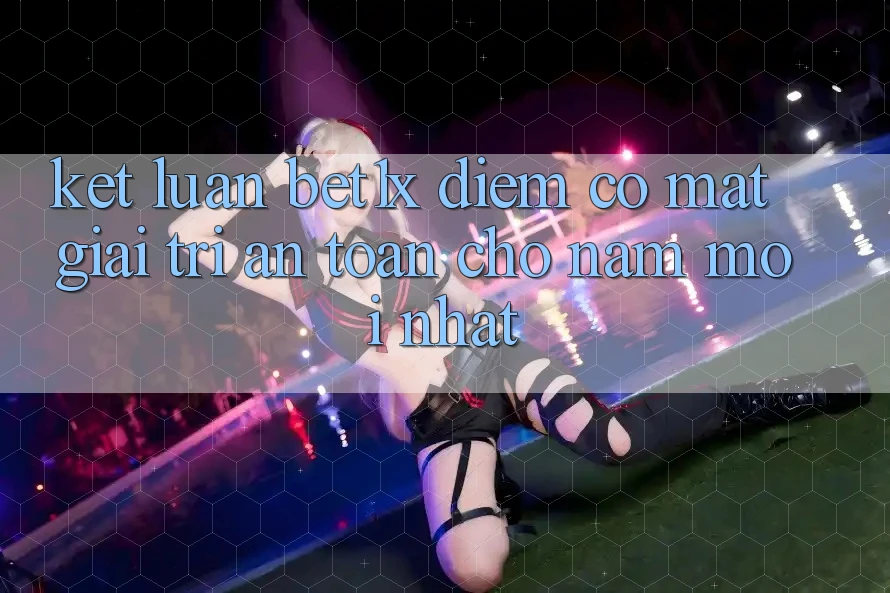 Kết Luận: bet1x - Điểm Có mặt Giải Trí An toàn Cho Năm Mới nhất