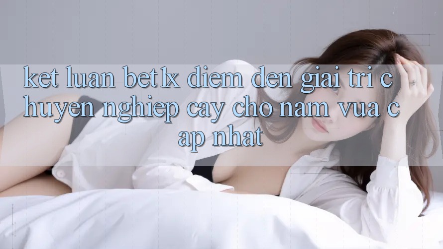 Kết Luận: bet1x - Điểm Đến Giải Trí Chuyên nghiệp Cậy Cho Năm Vừa cập nhật