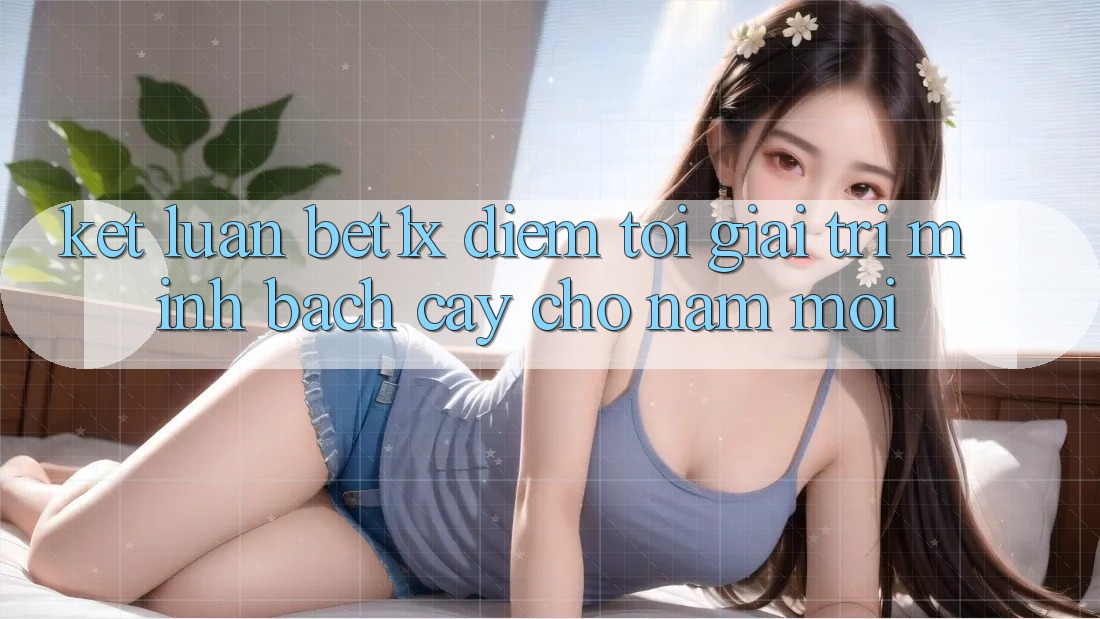 Kết Luận: bet1x - Điểm Tới Giải Trí Minh bạch Cậy Cho Năm Mới