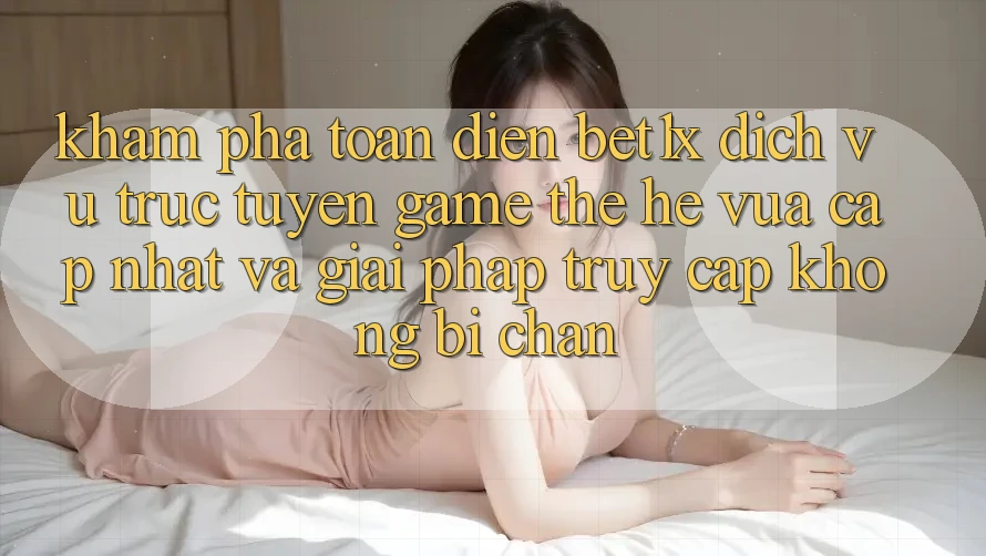 Khám Phá Toàn Diện bet1x - Dịch vụ trực tuyến Game Thế Hệ Vừa cập nhật Và Giải Pháp Truy Cập Không Bị Chặn