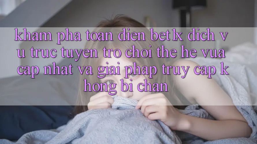 Khám Phá Toàn Diện bet1x - Dịch vụ trực tuyến Trò chơi Thế Hệ Vừa cập nhật Và Giải Pháp Truy Cập Không Bị Chặn