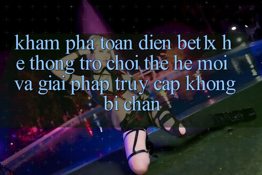 Khám Phá Toàn Diện bet1x - Hệ thống Trò chơi Thế Hệ Mới Và Giải Pháp Truy Cập Không Bị Chặn