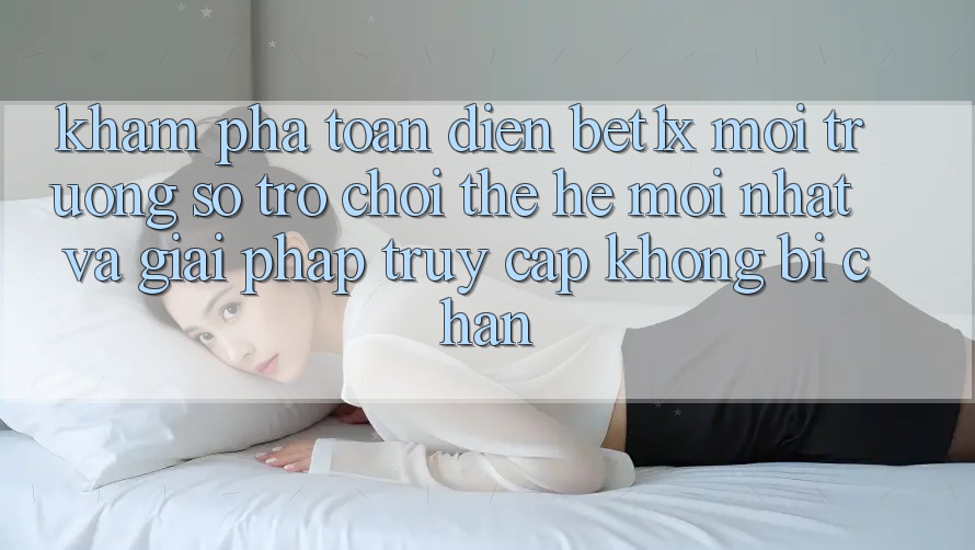 Khám Phá Toàn Diện bet1x - Môi trường số Trò chơi Thế Hệ Mới nhất Và Giải Pháp Truy Cập Không Bị Chặn Khám Phá Toàn Diện bet1x - Môi trường số Trò chơi Thế Hệ Mới nhất Và Giải Pháp Truy Cập Không Bị Chặn