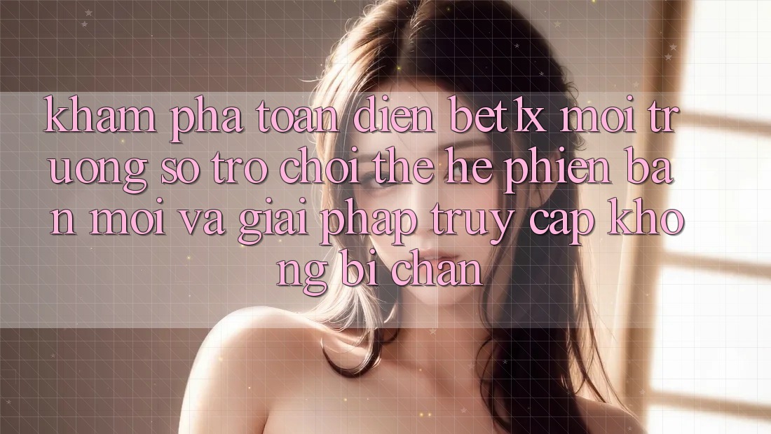 Khám Phá Toàn Diện bet1x - Môi trường số Trò chơi Thế Hệ Phiên bản mới Và Giải Pháp Truy Cập Không Bị Chặn