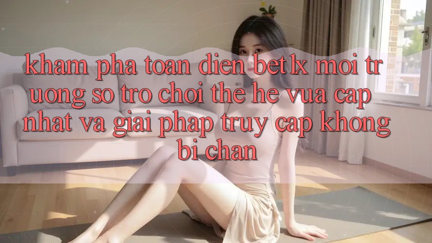 Khám Phá Toàn Diện bet1x - Môi trường số Trò chơi Thế Hệ Vừa cập nhật Và Giải Pháp Truy Cập Không Bị Chặn