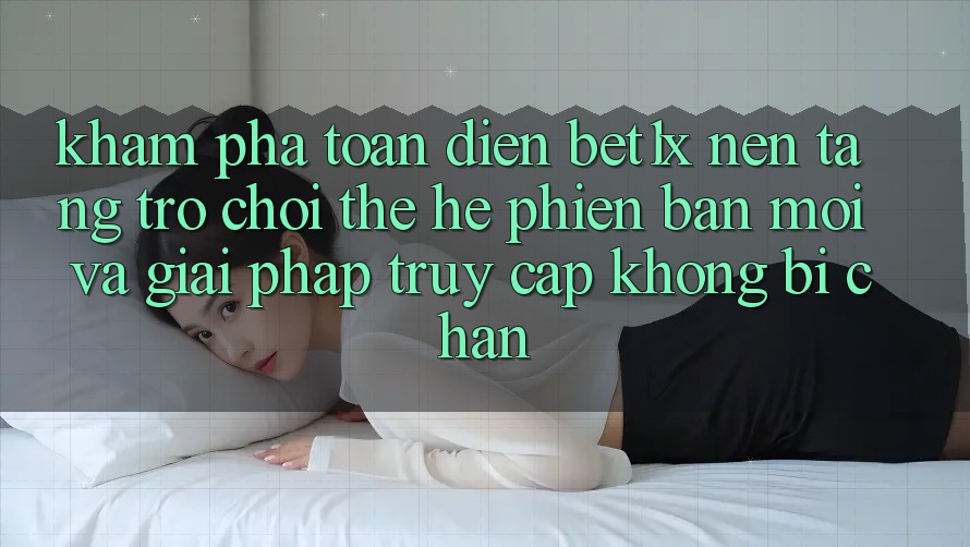Khám Phá Toàn Diện bet1x - Nền Tảng Trò chơi Thế Hệ Phiên bản mới Và Giải Pháp Truy Cập Không Bị Chặn