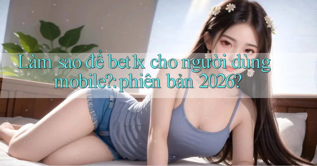 Làm sao để bet1x cho người dùng mobile phiên bản 2026