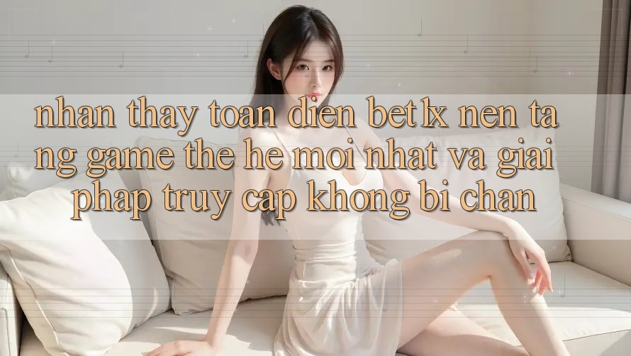 Nhận thấy Toàn Diện bet1x - Nền Tảng Game Thế Hệ Mới nhất Và Giải Pháp Truy Cập Không Bị Chặn