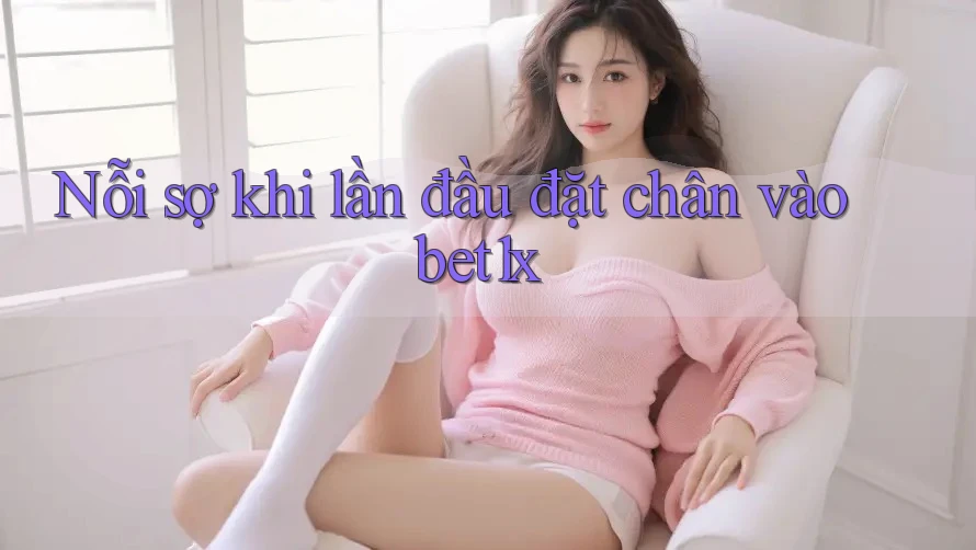 Nỗi sợ khi lần đầu đặt chân vào bet1x