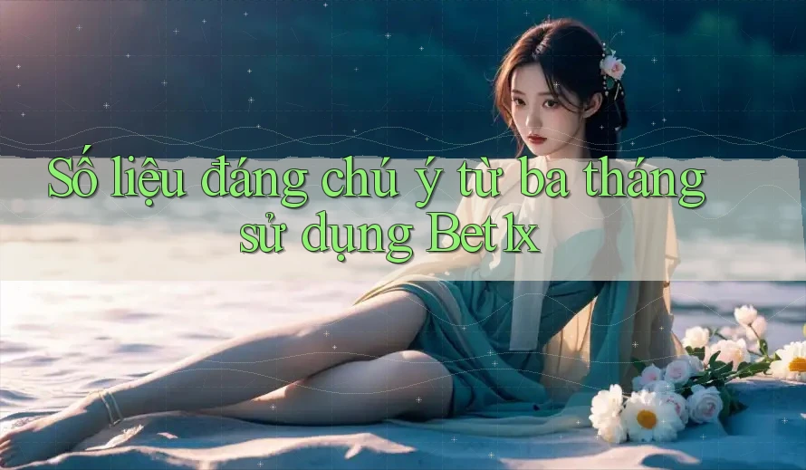 Số liệu đáng chú ý từ ba tháng sử dụng Bet1x Số liệu đáng chú ý từ ba tháng sử dụng Bet1x