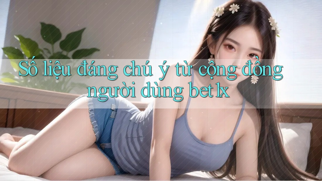 Số liệu đáng chú ý từ cộng đồng người dùng bet1x