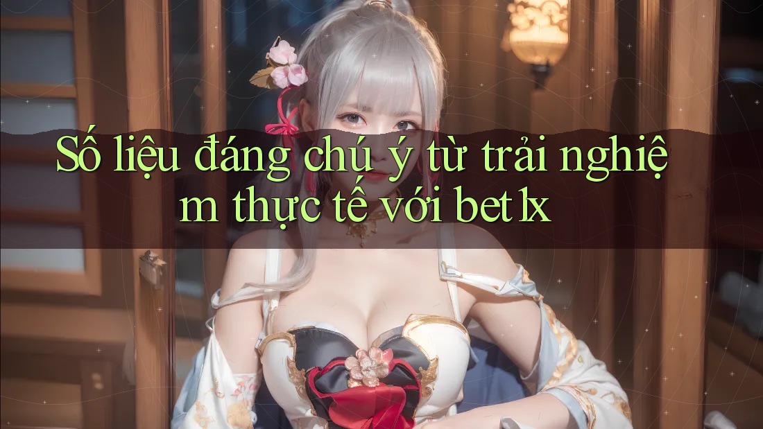 Số liệu đáng chú ý từ trải nghiệm thực tế với bet1x