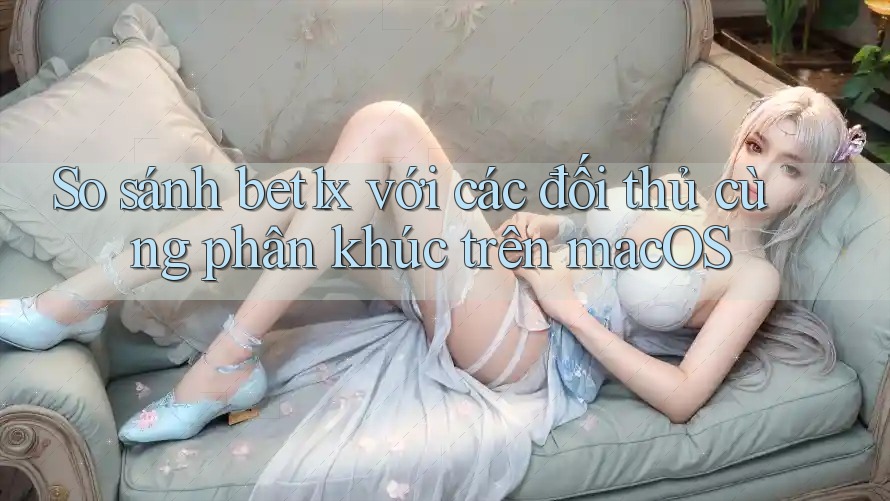So sánh bet1x với các đối thủ cùng phân khúc trên macOS
