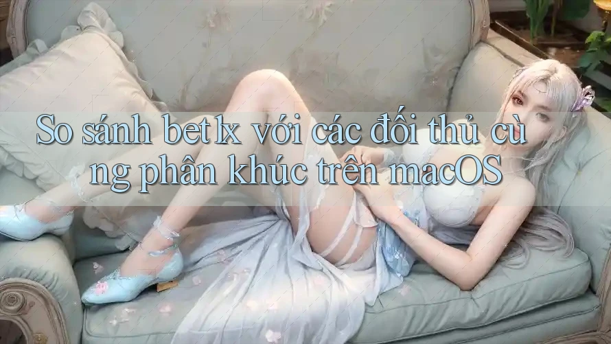 So sánh bet1x với các đối thủ cùng phân khúc trên macOS