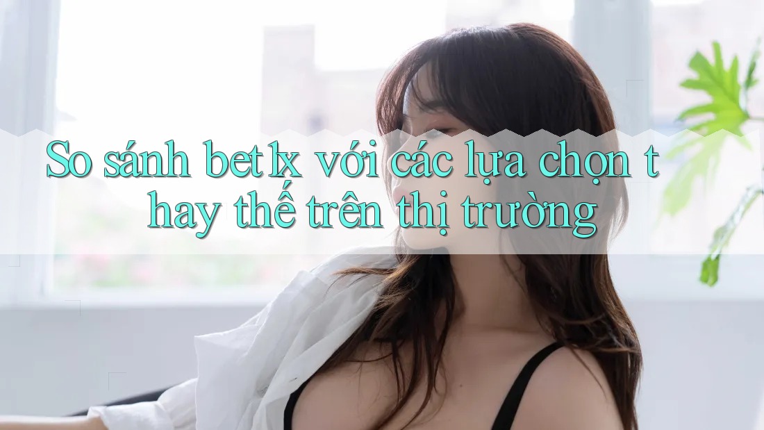 So sánh bet1x với các lựa chọn thay thế trên thị trường