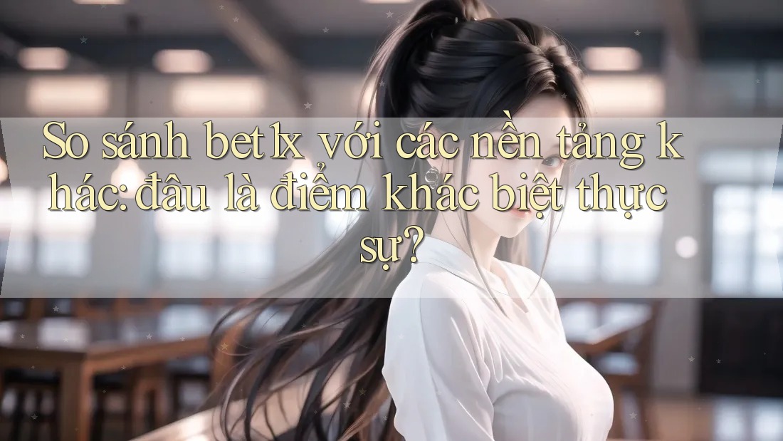 So sánh bet1x với các nền tảng khác: đâu là điểm khác biệt thực sự?