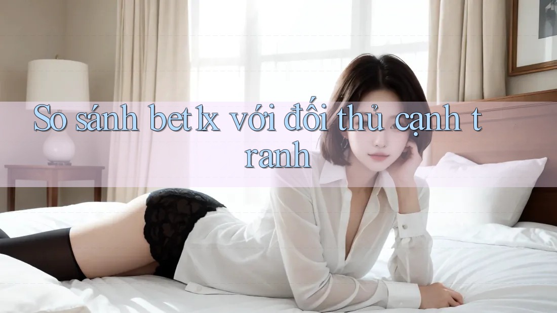 So sánh bet1x với đối thủ cạnh tranh