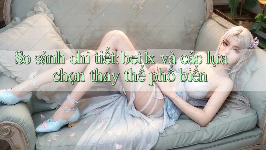 So sánh chi tiết: bet1x và các lựa chọn thay thế phổ biến