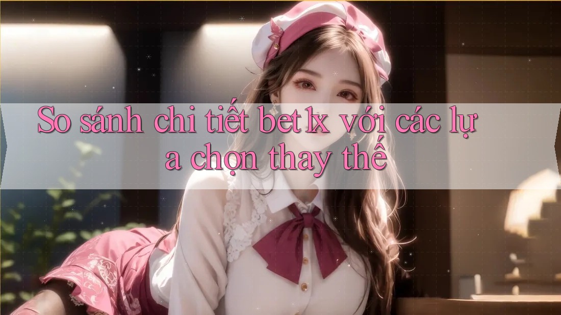 So sánh chi tiết bet1x với các lựa chọn thay thế