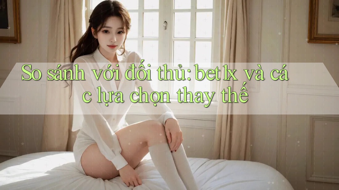 So sánh với đối thủ: bet1x và các lựa chọn thay thế